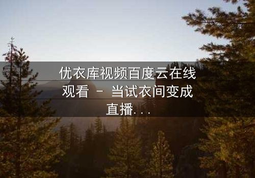 优衣库视频百度云在线观看 - 当试衣间变成直播现场,你敢点开吗?