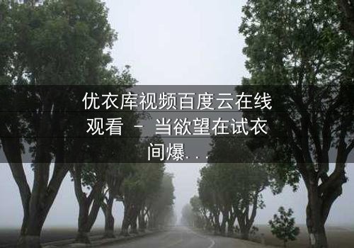 优衣库视频百度云在线观看 - 当欲望在试衣间爆发,谁将揭开真相的面纱?